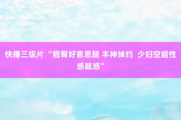 快播三级片 “翘臀好意思腿 丰神绰约  少妇空姐性感眩惑”