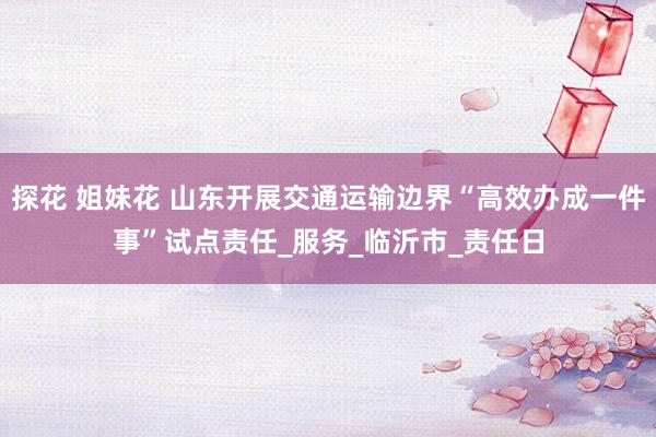 探花 姐妹花 山东开展交通运输边界“高效办成一件事”试点责任_服务_临沂市_责任日