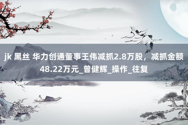 jk 黑丝 华力创通董事王伟减抓2.8万股，减抓金额48.22万元_曾健辉_操作_往复