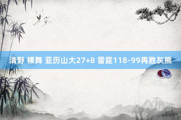 清野 裸舞 亚历山大27+8 雷霆118-99再胜灰熊