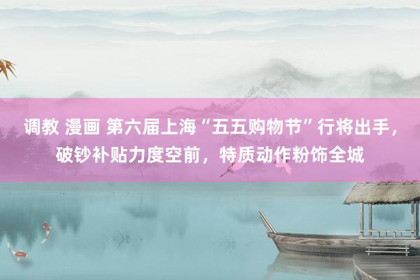 调教 漫画 第六届上海“五五购物节”行将出手，破钞补贴力度空前，特质动作粉饰全城
