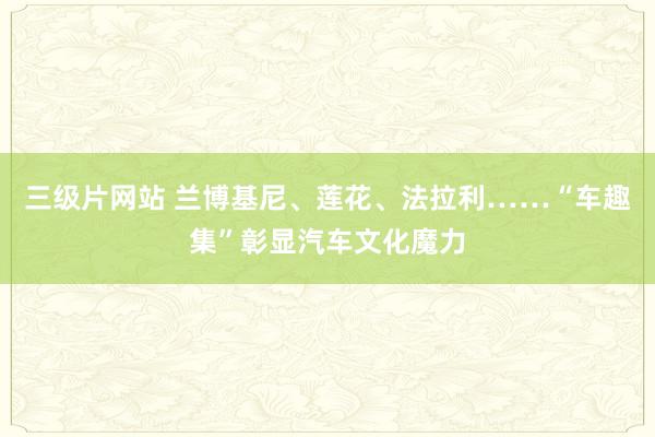 三级片网站 兰博基尼、莲花、法拉利……“车趣集”彰显汽车文化魔力