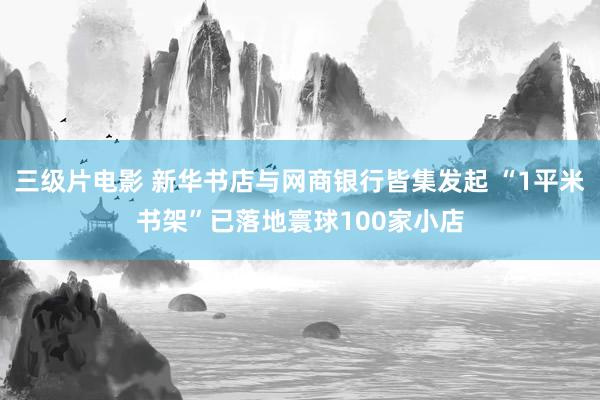三级片电影 新华书店与网商银行皆集发起 “1平米书架”已落地寰球100家小店