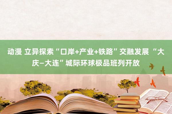 动漫 立异探索“口岸+产业+铁路”交融发展 “大庆—大连”城际环球极品班列开放