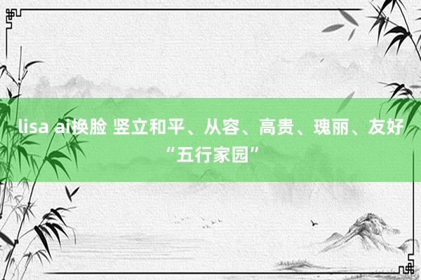 lisa ai换脸 竖立和平、从容、高贵、瑰丽、友好“五行家园”