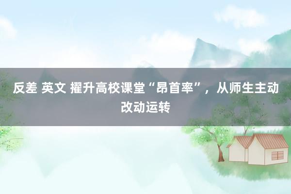 反差 英文 擢升高校课堂“昂首率”，从师生主动改动运转