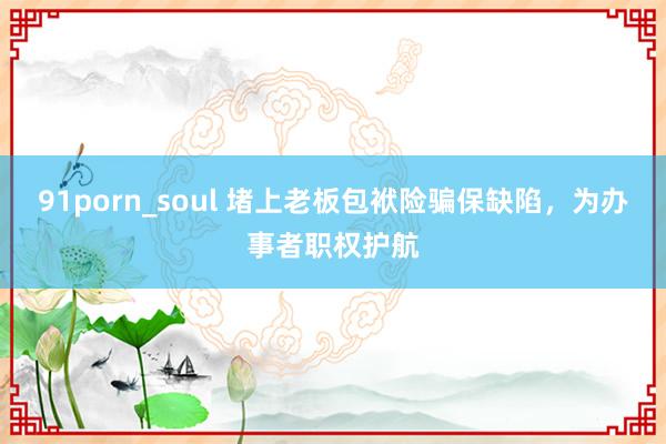 91porn_soul 堵上老板包袱险骗保缺陷，为办事者职权护航