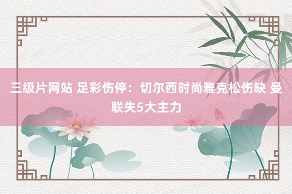 三级片网站 足彩伤停：切尔西时尚雅克松伤缺 曼联失5大主力