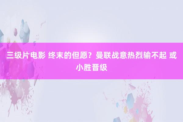 三级片电影 终末的但愿？曼联战意热烈输不起 或小胜晋级