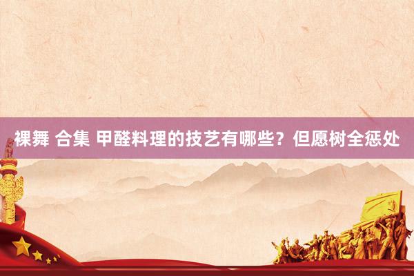 裸舞 合集 甲醛料理的技艺有哪些？但愿树全惩处
