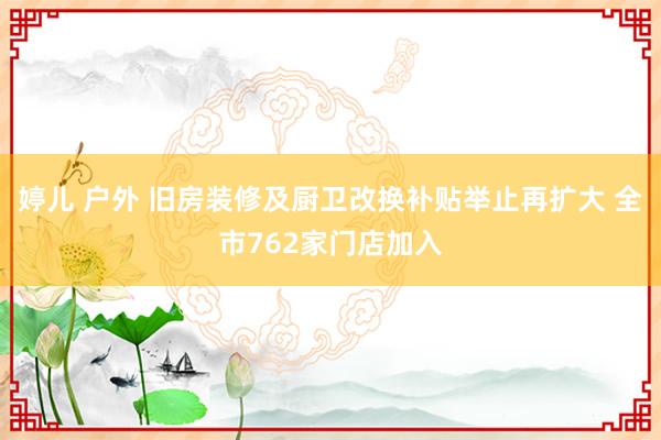 婷儿 户外 旧房装修及厨卫改换补贴举止再扩大 全市762家门店加入