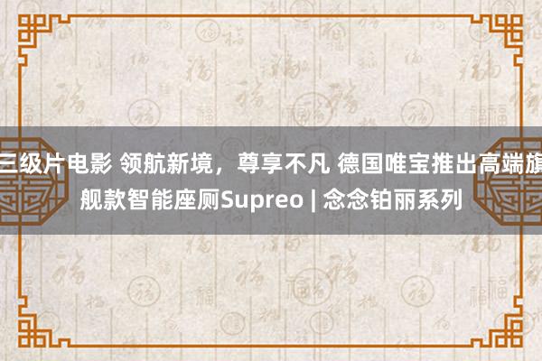 三级片电影 领航新境，尊享不凡 德国唯宝推出高端旗舰款智能座厕Supreo | 念念铂丽系列