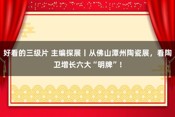 好看的三级片 主编探展丨从佛山潭州陶瓷展，看陶卫增长六大“明牌”！