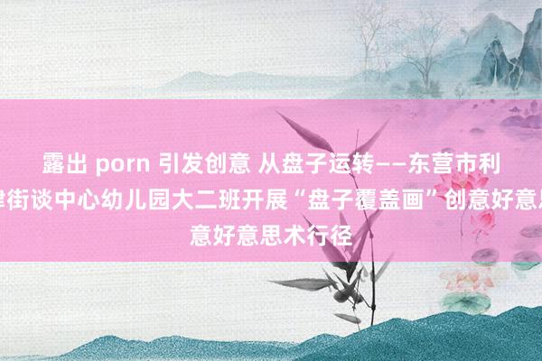 露出 porn 引发创意 从盘子运转——东营市利津县利津街谈中心幼儿园大二班开展“盘子覆盖画”创意好意思术行径