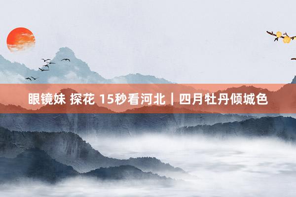 眼镜妹 探花 15秒看河北｜四月牡丹倾城色