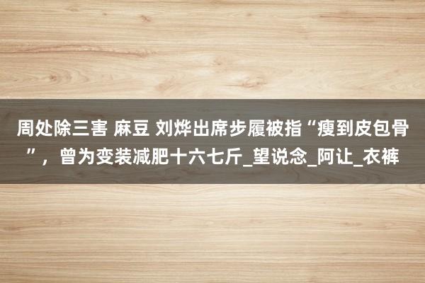 周处除三害 麻豆 刘烨出席步履被指“瘦到皮包骨”，曾为变装减肥十六七斤_望说念_阿让_衣裤