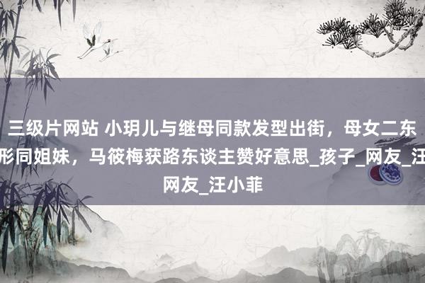 三级片网站 小玥儿与继母同款发型出街，母女二东谈主形同姐妹，马筱梅获路东谈主赞好意思_孩子_网友_汪小菲