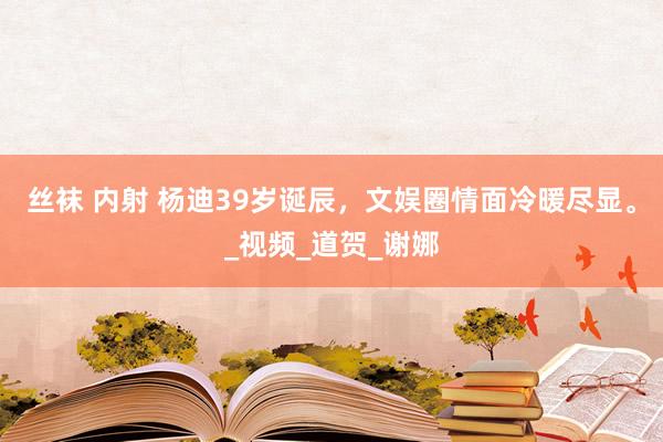 丝袜 内射 杨迪39岁诞辰，文娱圈情面冷暖尽显。_视频_道贺_谢娜
