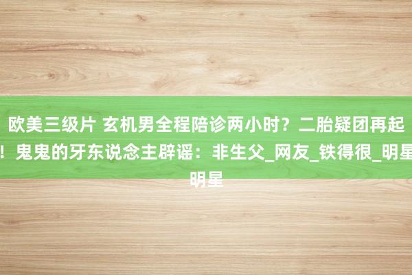 欧美三级片 玄机男全程陪诊两小时？二胎疑团再起！鬼鬼的牙东说念主辟谣：非生父_网友_铁得很_明星