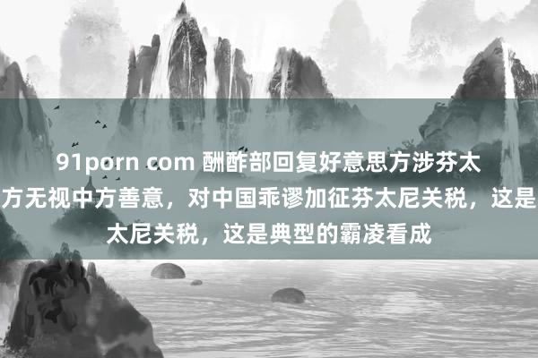 91porn com 酬酢部回复好意思方涉芬太尼言论：好意思方无视中方善意，对中国乖谬加征芬太尼关税，这是典型的霸凌看成