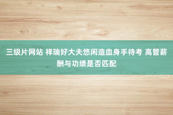 三级片网站 祥瑞好大夫悠闲造血身手待考 高管薪酬与功绩是否匹配
