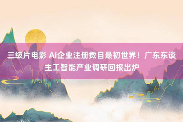 三级片电影 AI企业注册数目最初世界！广东东谈主工智能产业调研回报出炉