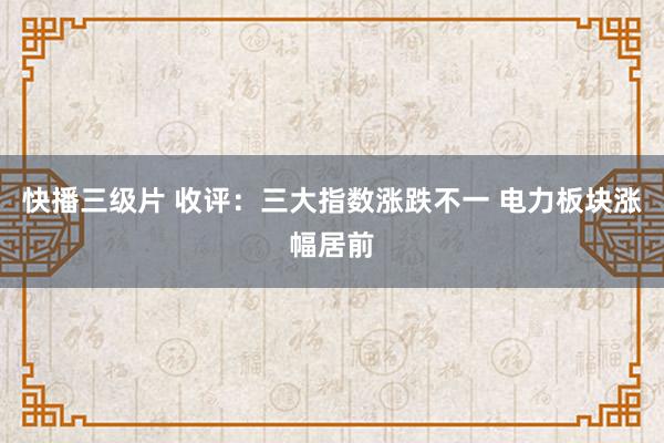 快播三级片 收评：三大指数涨跌不一 电力板块涨幅居前