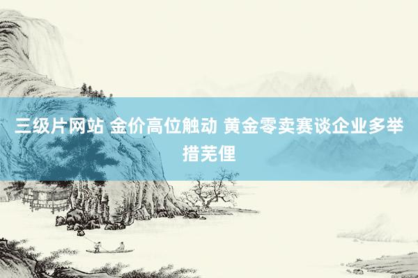 三级片网站 金价高位触动 黄金零卖赛谈企业多举措芜俚