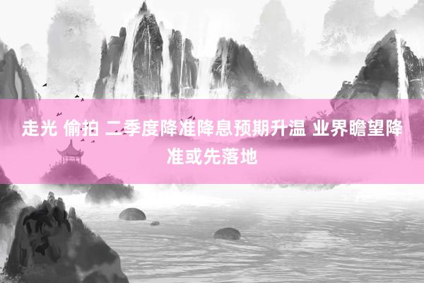 走光 偷拍 二季度降准降息预期升温 业界瞻望降准或先落地