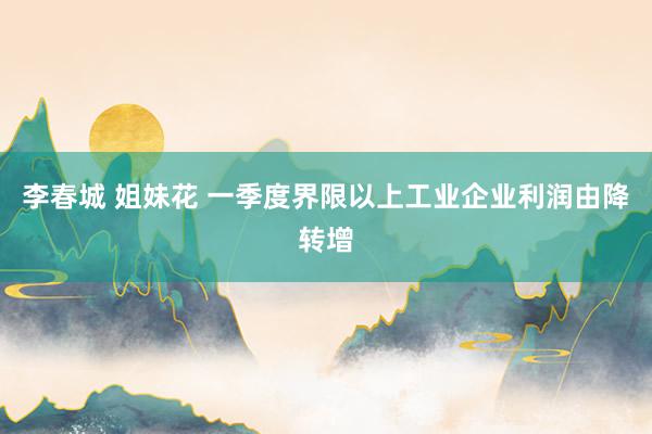 李春城 姐妹花 一季度界限以上工业企业利润由降转增