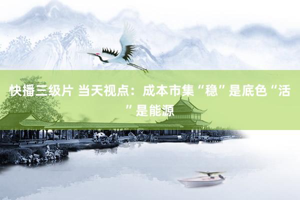 快播三级片 当天视点：成本市集“稳”是底色“活”是能源