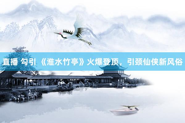 直播 勾引 《淮水竹亭》火爆登顶，引颈仙侠新风俗