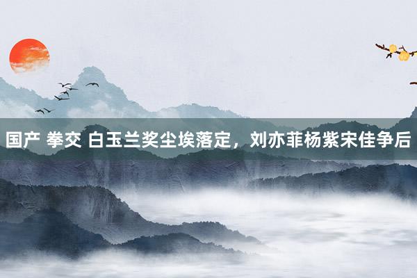 国产 拳交 白玉兰奖尘埃落定，刘亦菲杨紫宋佳争后