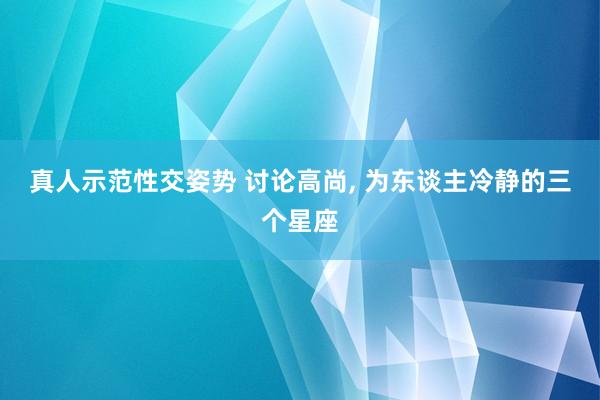 真人示范性交姿势 讨论高尚， 为东谈主冷静的三个星座