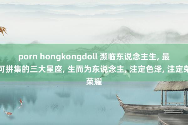 porn hongkongdoll 濒临东说念主生， 最不可拼集的三大星座， 生而为东说念主， 注定色泽， 注定荣耀