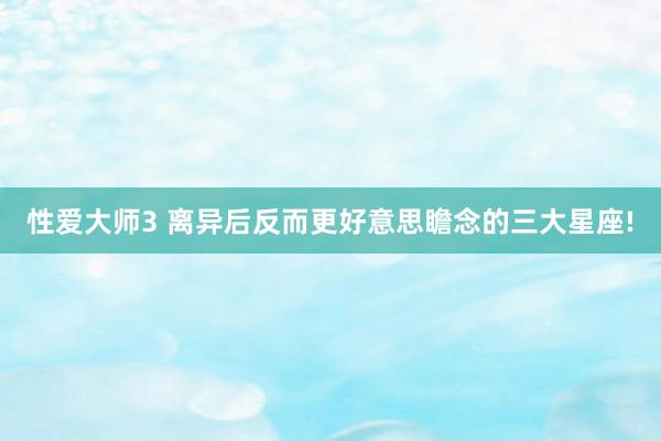 性爱大师3 离异后反而更好意思瞻念的三大星座!