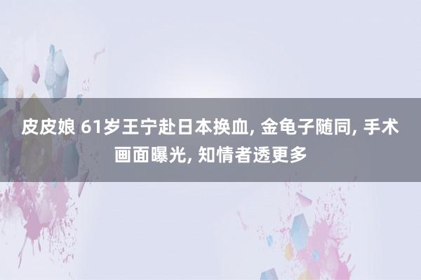 皮皮娘 61岁王宁赴日本换血， 金龟子随同， 手术画面曝光， 知情者透更多