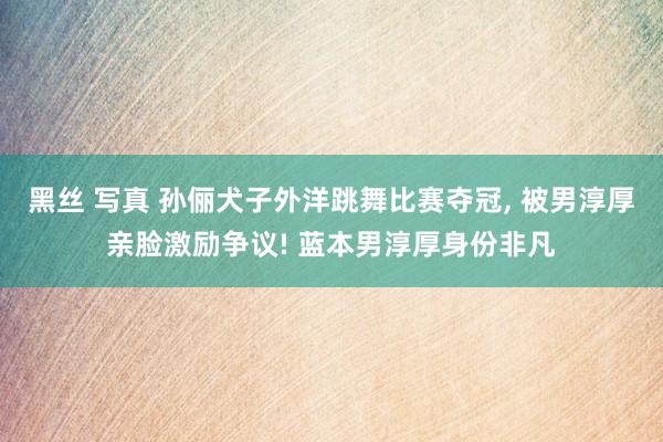黑丝 写真 孙俪犬子外洋跳舞比赛夺冠， 被男淳厚亲脸激励争议! 蓝本男淳厚身份非凡