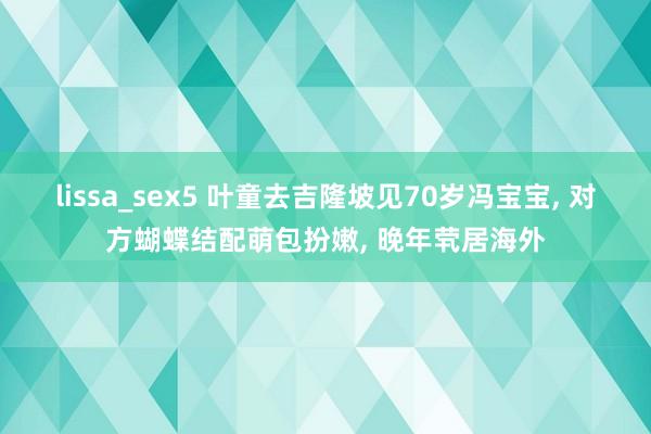 lissa_sex5 叶童去吉隆坡见70岁冯宝宝， 对方蝴蝶结配萌包扮嫩， 晚年茕居海外