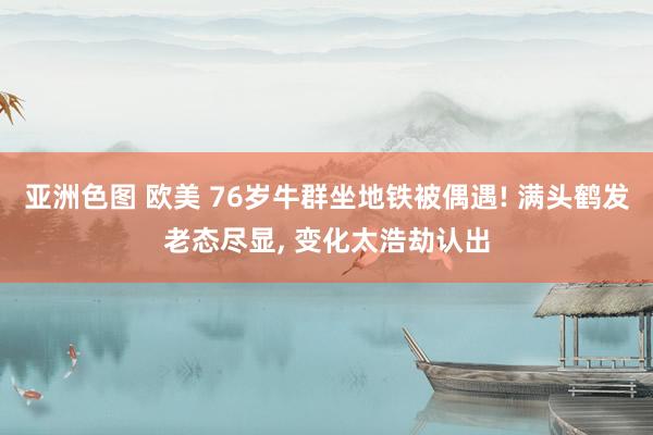 亚洲色图 欧美 76岁牛群坐地铁被偶遇! 满头鹤发老态尽显， 变化太浩劫认出