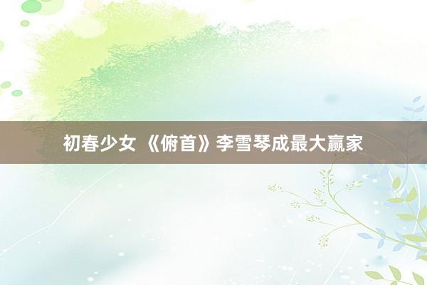 初春少女 《俯首》李雪琴成最大赢家