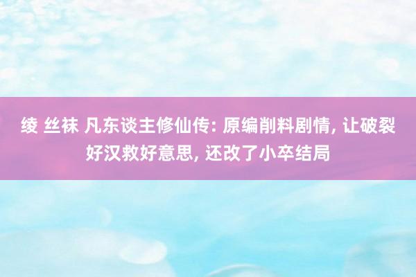 绫 丝袜 凡东谈主修仙传: 原编削料剧情， 让破裂好汉救好意思， 还改了小卒结局