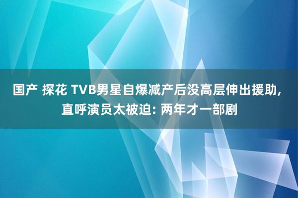 国产 探花 TVB男星自爆减产后没高层伸出援助， 直呼演员太被迫: 两年才一部剧
