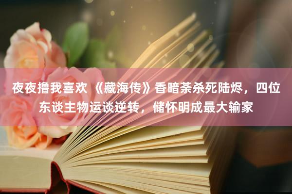 夜夜撸我喜欢 《藏海传》香暗荼杀死陆烬，四位东谈主物运谈逆转，储怀明成最大输家