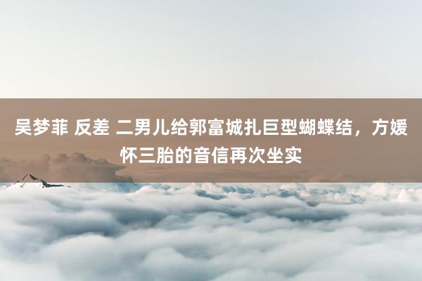 吴梦菲 反差 二男儿给郭富城扎巨型蝴蝶结，方媛怀三胎的音信再次坐实