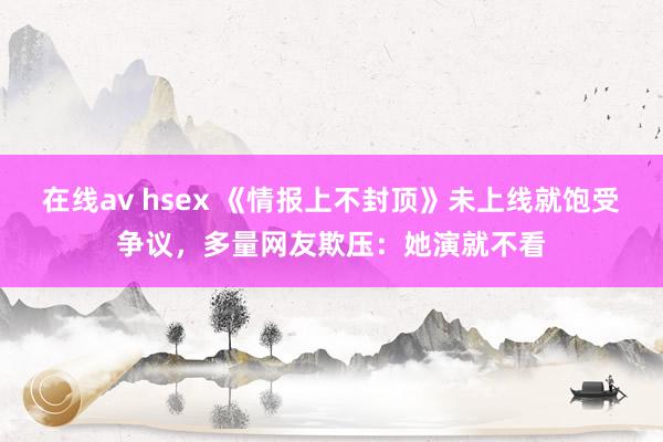 在线av hsex 《情报上不封顶》未上线就饱受争议，多量网友欺压：她演就不看