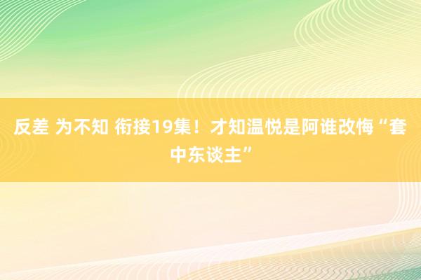 反差 为不知 衔接19集！才知温悦是阿谁改悔“套中东谈主”