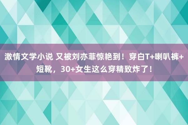 激情文学小说 又被刘亦菲惊艳到！穿白T+喇叭裤+短靴，30+女生这么穿精致炸了！