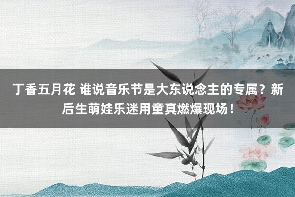 丁香五月花 谁说音乐节是大东说念主的专属？新后生萌娃乐迷用童真燃爆现场！