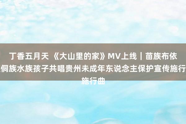丁香五月天 《大山里的家》MV上线｜苗族布依族侗族水族孩子共唱贵州未成年东说念主保护宣传施行曲